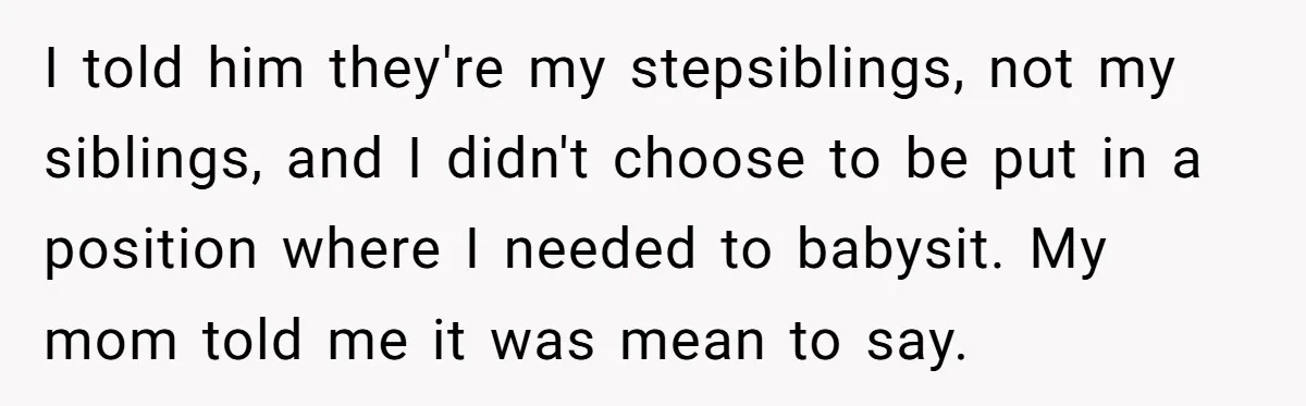 I told him they're my stepsiblings, not my siblings, and I didn't choose to be put in a position where I needed to babysit. My mom told me it was...