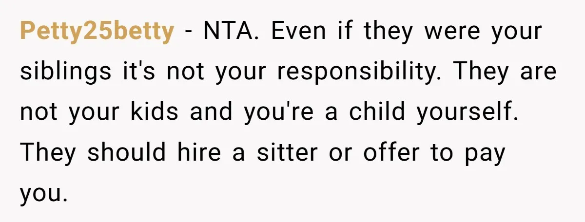 Petty25betty − NTA. Even if they were your siblings it's not your responsibility. They are not your kids and you're a child yourself. They should hire a sitter or offer...