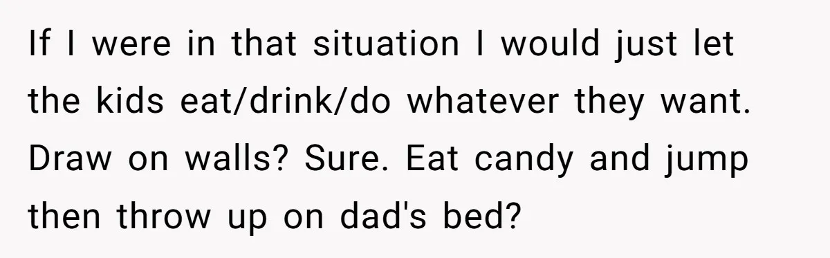 If I were in that situation I would just let the kids eat/drink/do whatever they want. Draw on walls? Sure. Eat candy and jump then throw up on dad's bed?