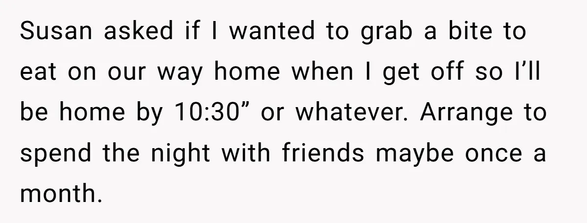 Susan asked if I wanted to grab a bite to eat on our way home when I get off so I’ll be home by 10:30” or whatever. Arrange to spend...