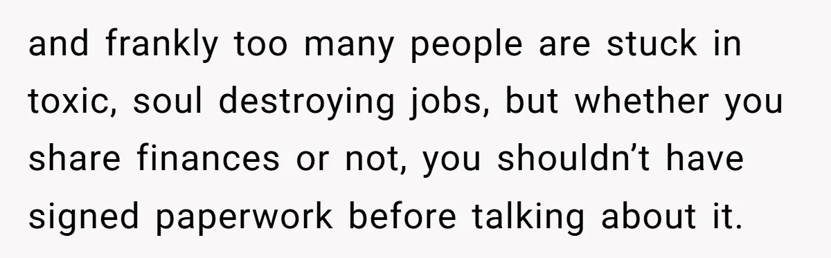 and frankly too many people are stuck in toxic, soul destroying jobs, but whether you share finances or not, you shouldn’t have signed paperwork before talking about it.
