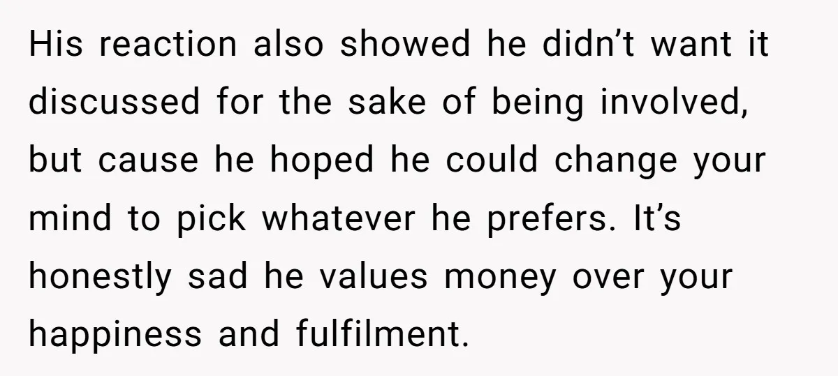 His reaction also showed he didn’t want it discussed for the sake of being involved, but cause he hoped he could change your mind to pick whatever he prefers. It’s...