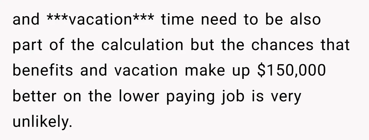 and ***vacation*** time need to be also part of the calculation but the chances that benefits and vacation make up $150,000 better on the lower paying job is very unlikely.