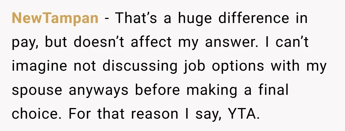 NewTampan − That’s a huge difference in pay, but doesn’t affect my answer. I can’t imagine not discussing job options with my spouse anyways before making a final choice. For...