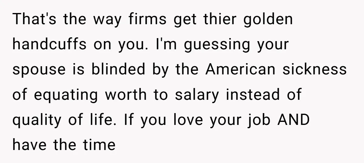 That's the way firms get thier golden handcuffs on you. I'm guessing your spouse is blinded by the American sickness of equating worth to salary instead of quality of life....