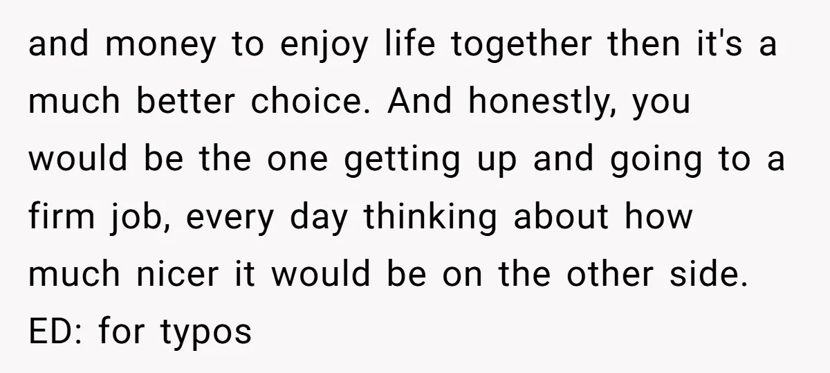 and money to enjoy life together then it's a much better choice. And honestly, you would be the one getting up and going to a firm job, every day thinking...