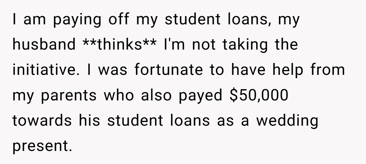 I am paying off my student loans, my husband **thinks** I'm not taking the initiative. I was fortunate to have help from my parents who also payed $50,000 towards his...