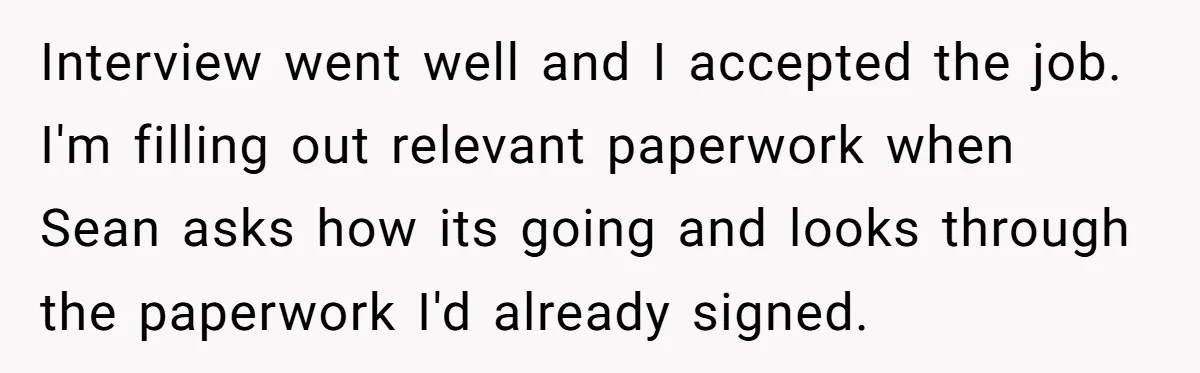 Interview went well and I accepted the job. I'm filling out relevant paperwork when Sean asks how its going and looks through the paperwork I'd already signed.
