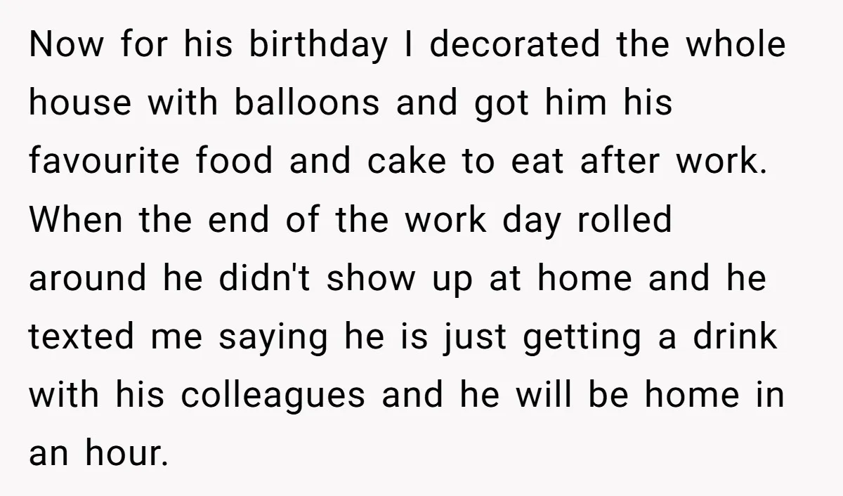 Now for his birthday I decorated the whole house with balloons and got him his favourite food and cake to eat after work. When the end of the work day...