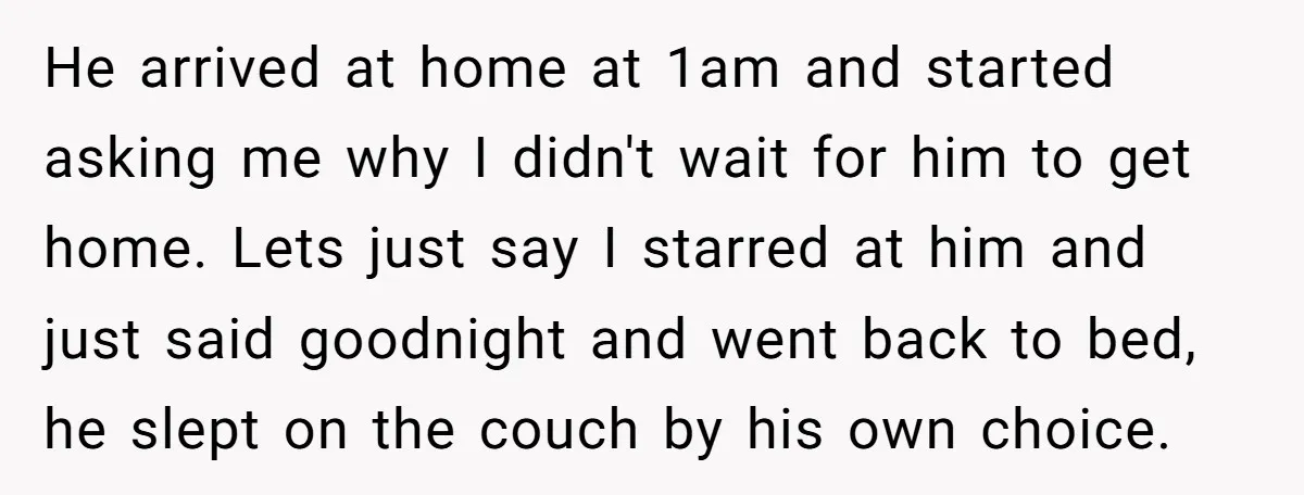 He arrived at home at 1am and started asking me why I didn't wait for him to get home. Lets just say I starred at him and just said goodnight...