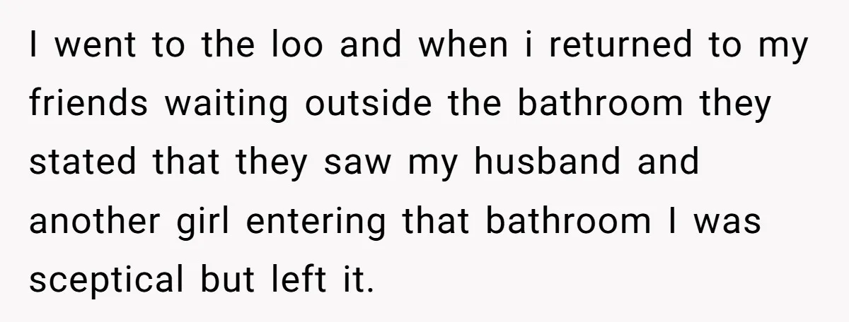 I went to the loo and when i returned to my friends waiting outside the bathroom they stated that they saw my husband and another girl entering that bathroom I...