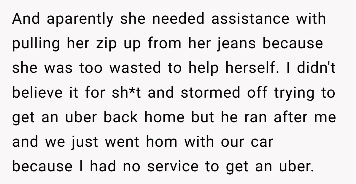And aparently she needed assistance with pulling her zip up from her jeans because she was too wasted to help herself. I didn't believe it for sh*t and stormed off...