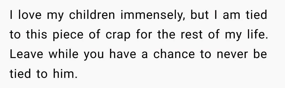 I love my children immensely, but I am tied to this piece of crap for the rest of my life. Leave while you have a chance to never be tied...