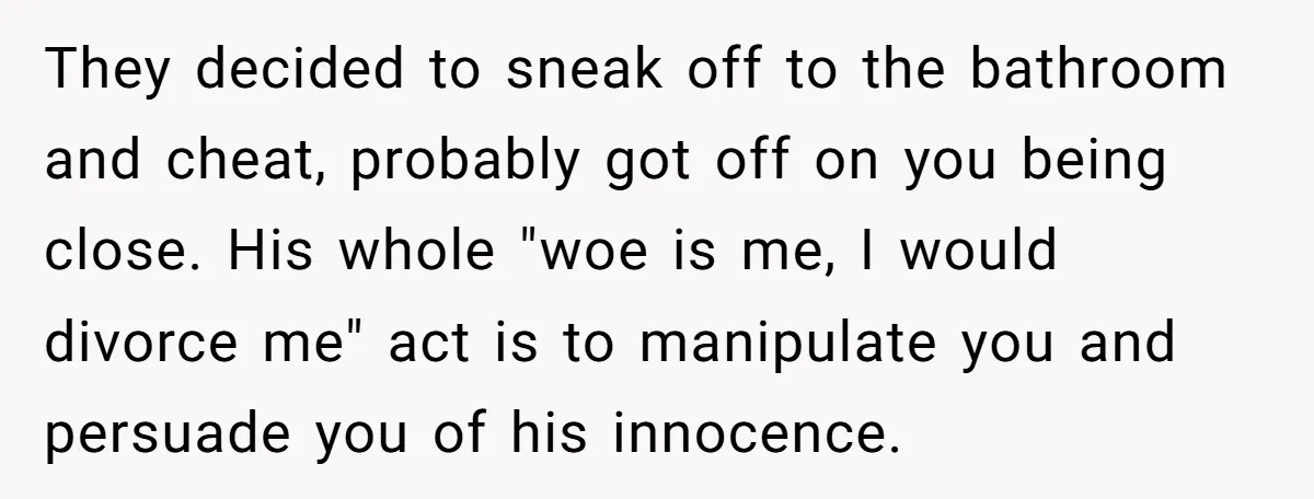They decided to sneak off to the bathroom and cheat, probably got off on you being close. His whole "woe is me, I would divorce me" act is to manipulate...