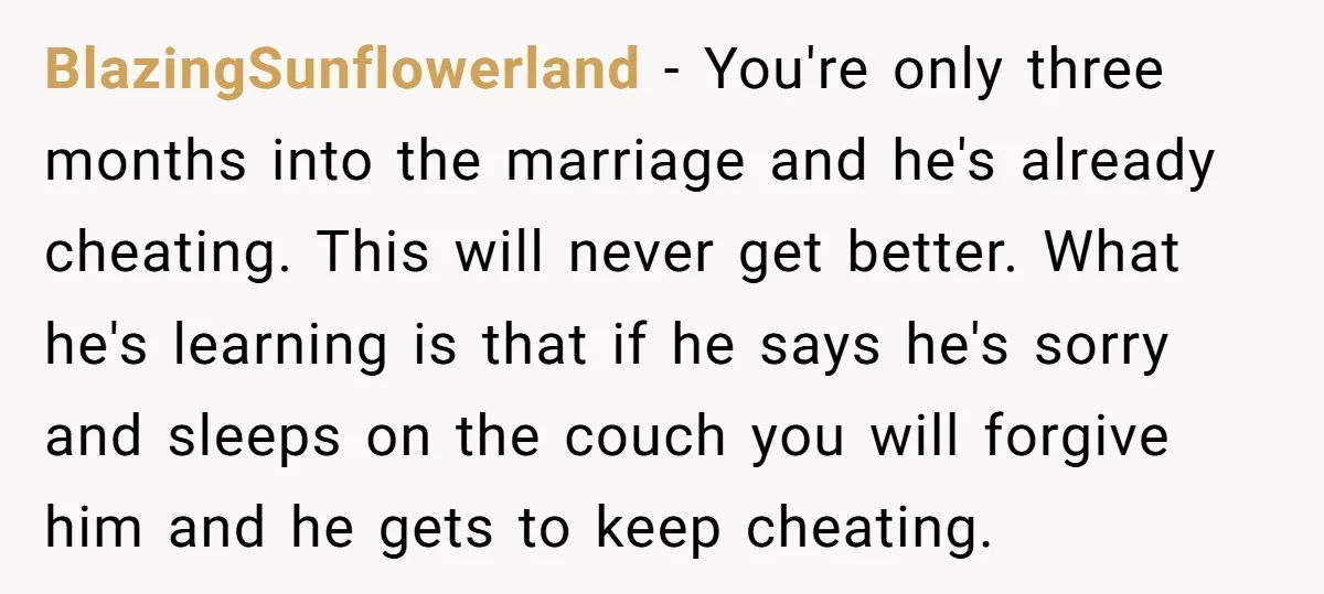 BlazingSunflowerland − You're only three months into the marriage and he's already cheating. This will never get better. What he's learning is that if he says he's sorry and sleeps...