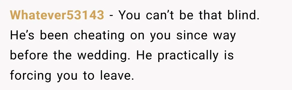 Whatever53143 − You can’t be that blind. He’s been cheating on you since way before the wedding. He practically is forcing you to leave.