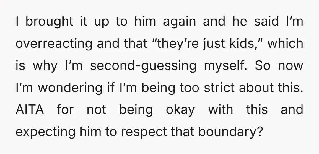 I brought it up to him again and he said I’m overreacting and that “they’re just kids,” which is why I’m second-guessing myself. So now I’m wondering if I’m being...