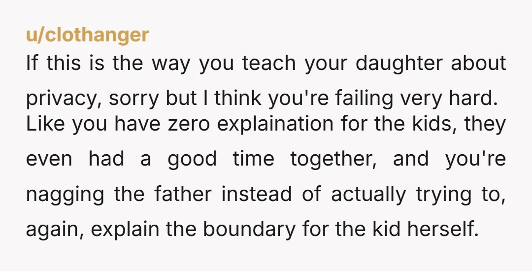 u/clothanger If this is the way you teach your daughter about privacy, sorry but I think you're failing very hard. Like you have zero explaination for the kids, they even...