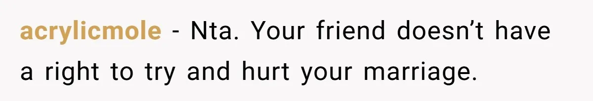acrylicmole − Nta. Your friend doesn’t have a right to try and hurt your marriage.