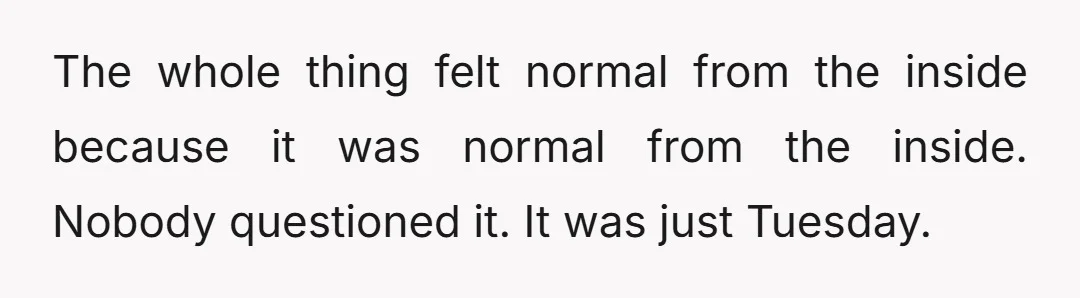 The whole thing felt normal from the inside because it was normal from the inside. Nobody questioned it. It was just Tuesday.
