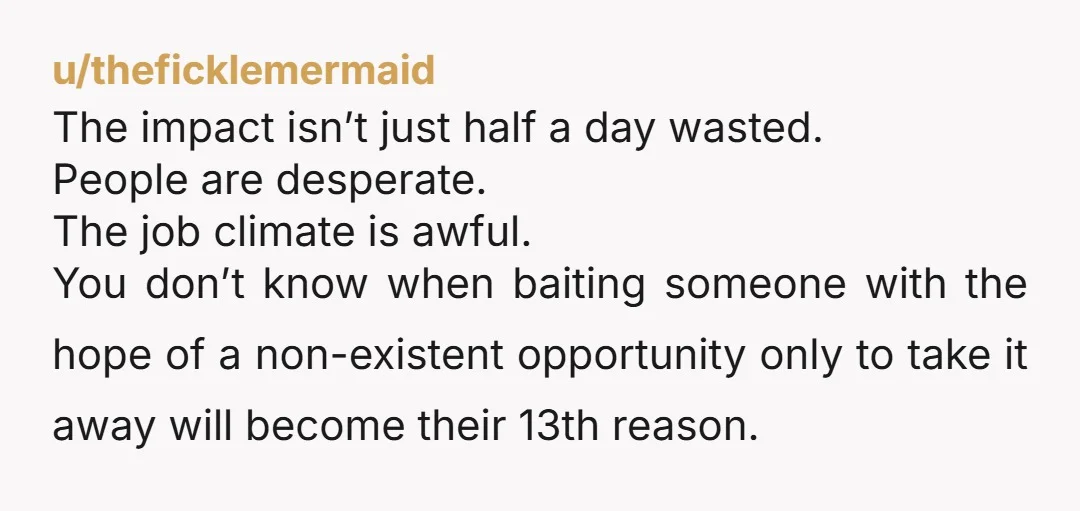 u/theficklemermaid The impact isn’t just half a day wasted. People are desperate. The job climate is awful. You don’t know when baiting someone with the hope of a non-existent opportunity...