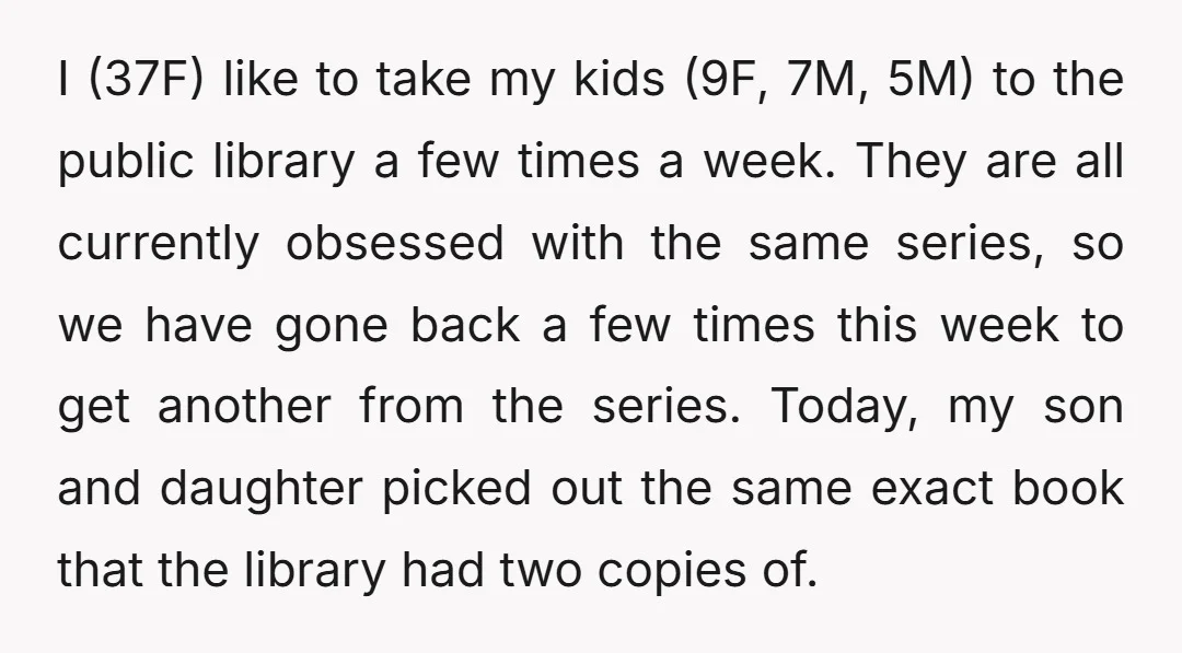 I (37F) like to take my kids (9F, 7M, 5M) to the public library a few times a week. They are all currently obsessed with the same series, so we...