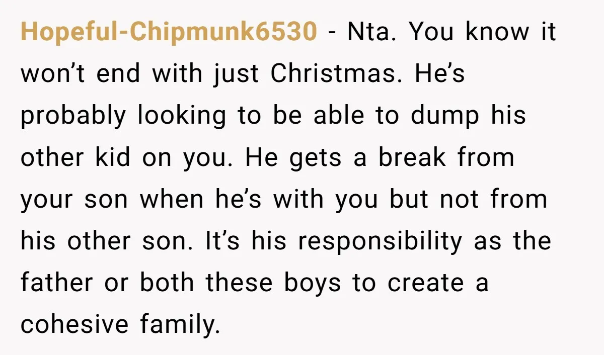 Hopeful-Chipmunk6530 − Nta. You know it won’t end with just Christmas. He’s probably looking to be able to dump his other kid on you. He gets a break from your...