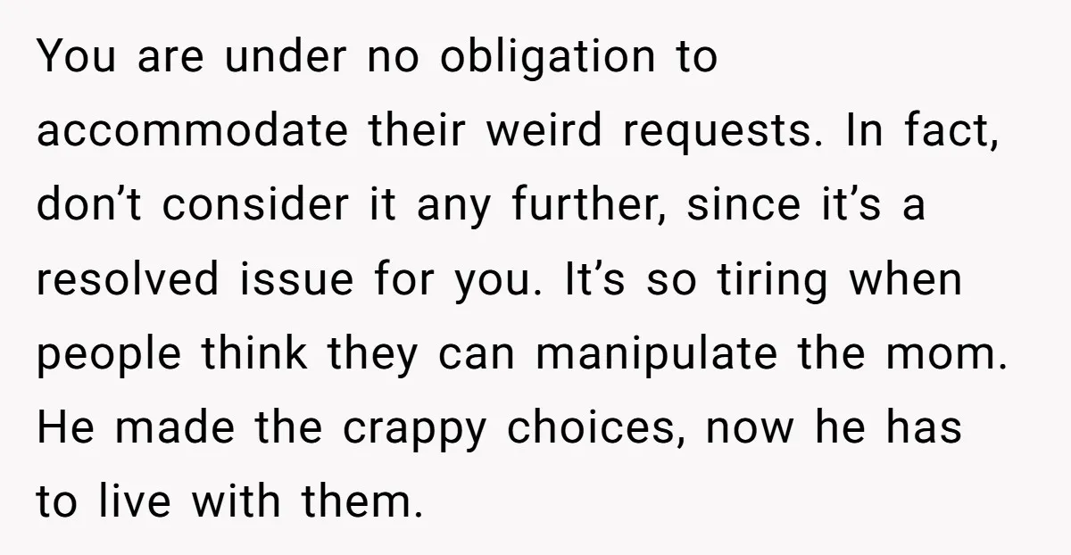 You are under no obligation to accommodate their weird requests. In fact, don’t consider it any further, since it’s a resolved issue for you. It’s so tiring when people think...