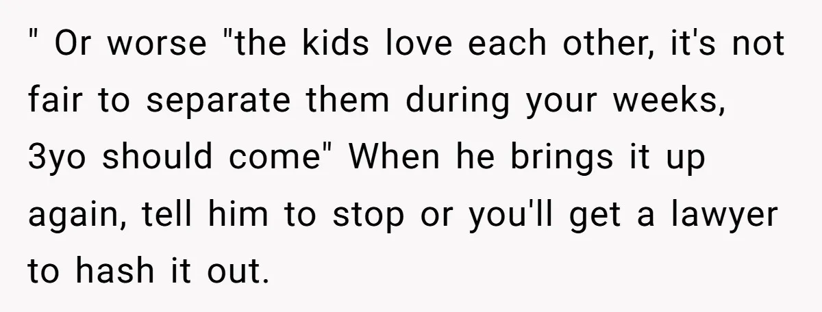 " Or worse "the kids love each other, it's not fair to separate them during your weeks, 3yo should come" When he brings it up again, tell him to stop...
