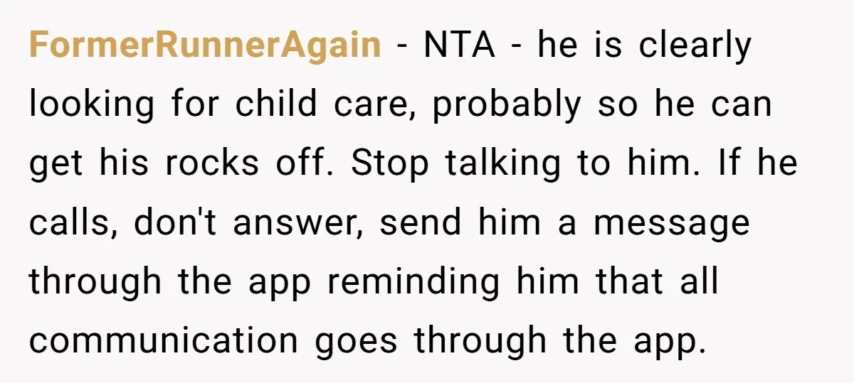 FormerRunnerAgain − NTA - he is clearly looking for child care, probably so he can get his rocks off. Stop talking to him. If he calls, don't answer, send him...