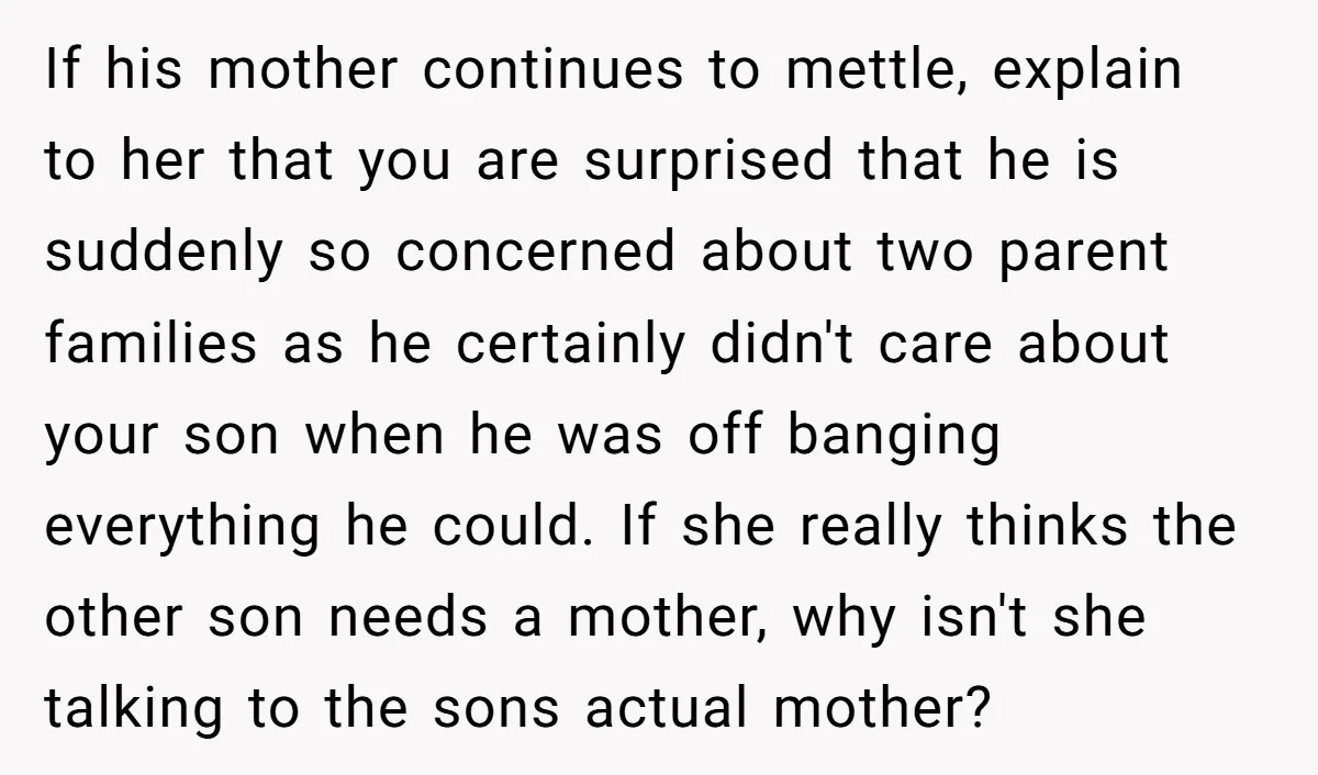 If his mother continues to mettle, explain to her that you are surprised that he is suddenly so concerned about two parent families as he certainly didn't care about your...