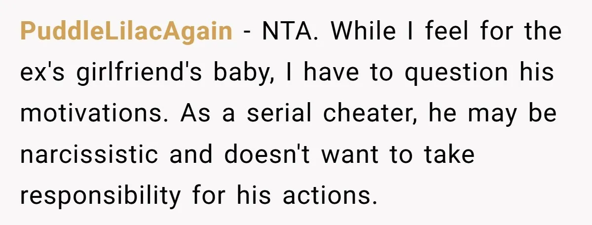 PuddleLilacAgain − NTA. While I feel for the ex's girlfriend's baby, I have to question his motivations. As a serial cheater, he may be narcissistic and doesn't want to take...