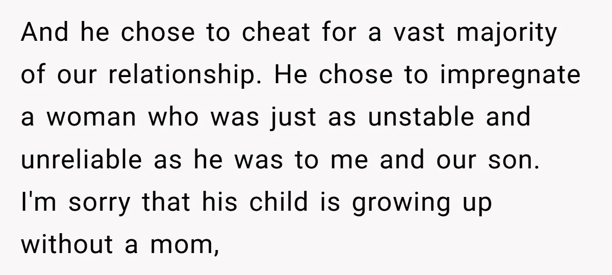 And he chose to cheat for a vast majority of our relationship. He chose to impregnate a woman who was just as unstable and unreliable as he was to me...