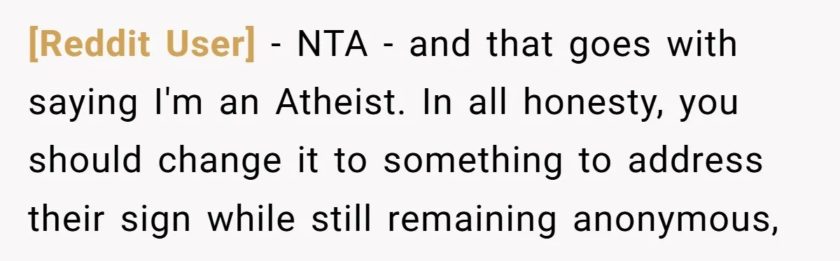 [Reddit User] − NTA - and that goes with saying I'm an Atheist. In all honesty, you should change it to something to address their sign while still remaining anonymous,