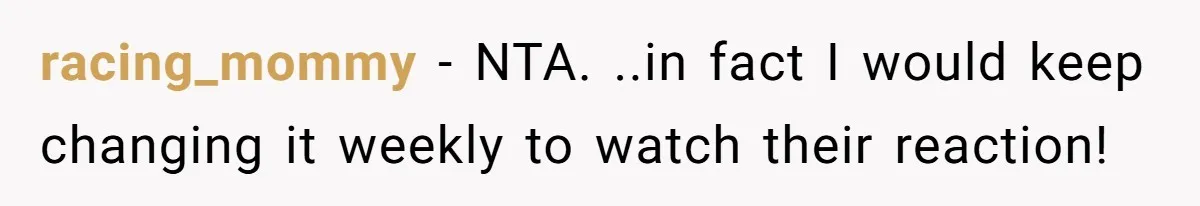 racing_mommy − NTA. ..in fact I would keep changing it weekly to watch their reaction!