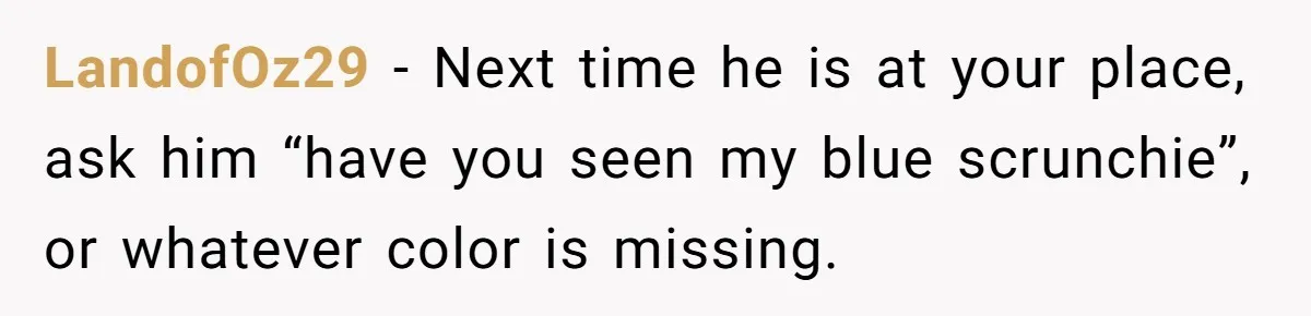 LandofOz29 − Next time he is at your place, ask him “have you seen my blue scrunchie”, or whatever color is missing.