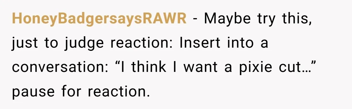 HoneyBadgersaysRAWR − Maybe try this, just to judge reaction: Insert into a conversation: “I think I want a pixie cut…” pause for reaction.