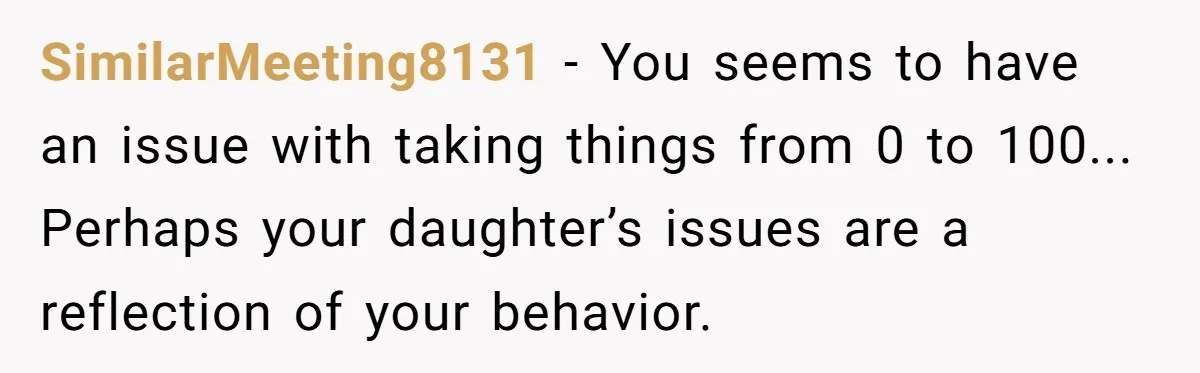 SimilarMeeting8131 − You seems to have an issue with taking things from 0 to 100... Perhaps your daughter’s issues are a reflection of your behavior.