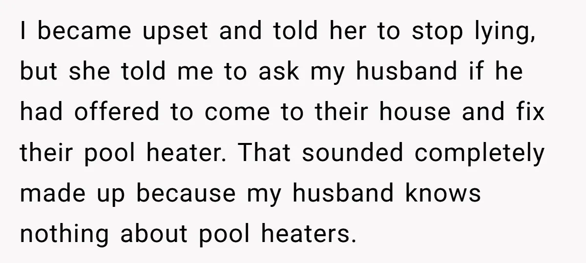 I became upset and told her to stop lying, but she told me to ask my husband if he had offered to come to their house and fix their pool...