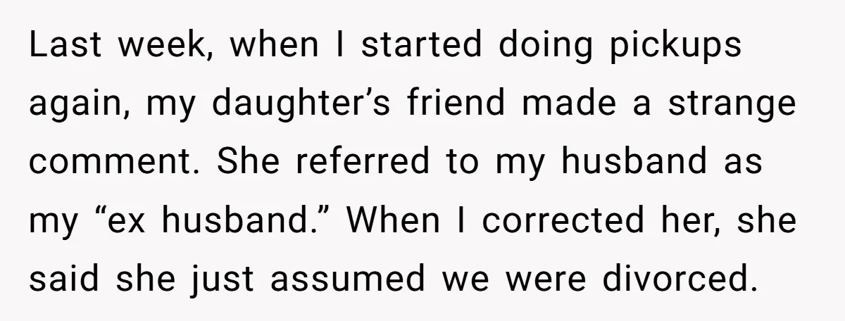 Last week, when I started doing pickups again, my daughter’s friend made a strange comment. She referred to my husband as my “ex husband.” When I corrected her, she said...