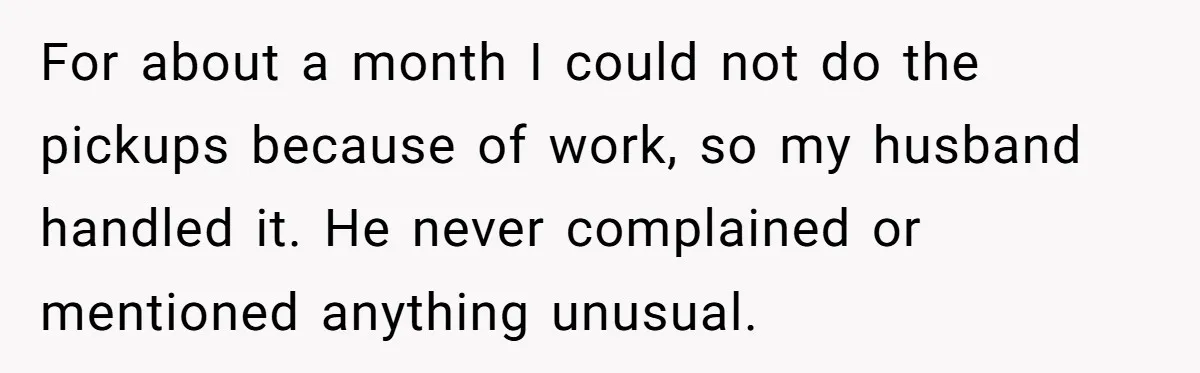 For about a month I could not do the pickups because of work, so my husband handled it. He never complained or mentioned anything unusual.