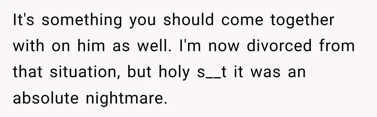 It's something you should come together with on him as well. I'm now divorced from that situation, but holy s__t it was an absolute nightmare.