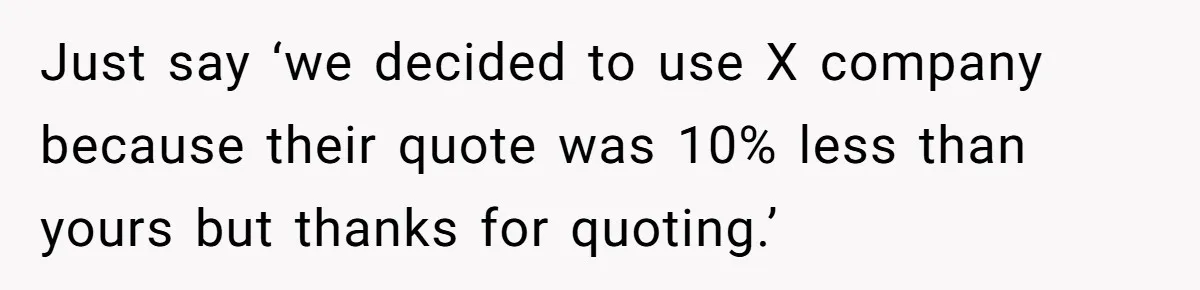 Just say ‘we decided to use X company because their quote was 10% less than yours but thanks for quoting.’