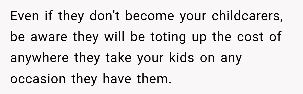 Even if they don’t become your childcarers, be aware they will be toting up the cost of anywhere they take your kids on any occasion they have them.
