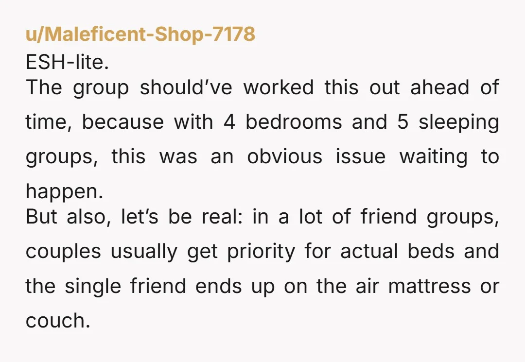 u/Thatsocialcoach NTA - these people are not your friends. Being single doesn't relegate you - or mean you automatically have to accept the worst sleeping situation. If you're feeling brave,...