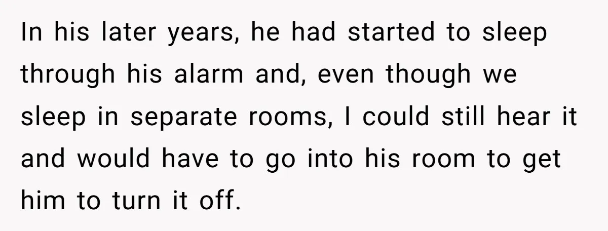 In his later years, he had started to sleep through his alarm and, even though we sleep in separate rooms, I could still hear it and would have to go...