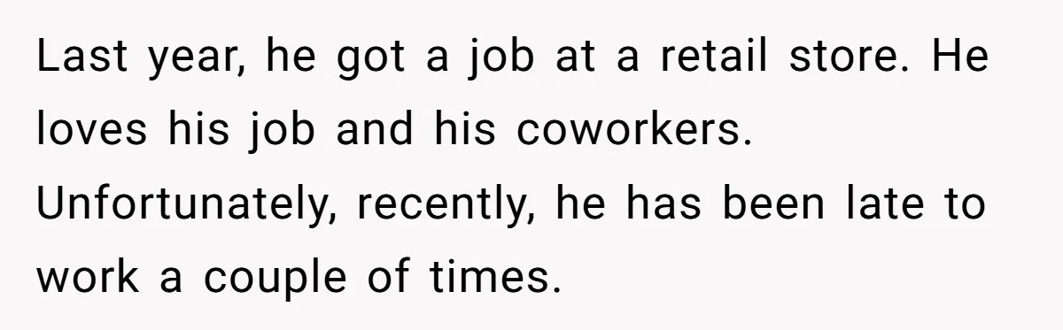 Last year, he got a job at a retail store. He loves his job and his coworkers. Unfortunately, recently, he has been late to work a couple of times.