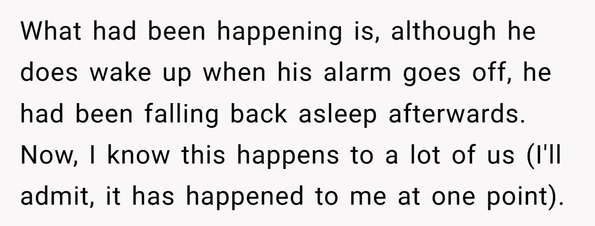 What had been happening is, although he does wake up when his alarm goes off, he had been falling back asleep afterwards. Now, I know this happens to a lot...