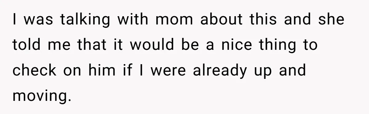 I was talking with mom about this and she told me that it would be a nice thing to check on him if I were already up and moving.