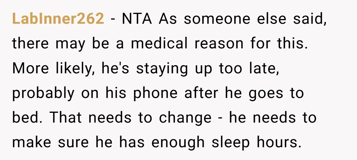 LabInner262 − NTA As someone else said, there may be a medical reason for this. More likely, he's staying up too late, probably on his phone after he goes to...